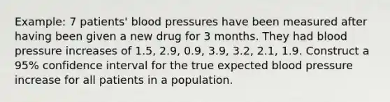 Example: 7 patients' blood pressures have been measured after having been given a new drug for 3 months. They had blood pressure increases of 1.5, 2.9, 0.9, 3.9, 3.2, 2.1, 1.9. Construct a 95% confidence interval for the true expected blood pressure increase for all patients in a population.