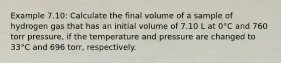 Example 7.10: Calculate the final volume of a sample of hydrogen gas that has an initial volume of 7.10 L at 0°C and 760 torr pressure, if the temperature and pressure are changed to 33°C and 696 torr, respectively.