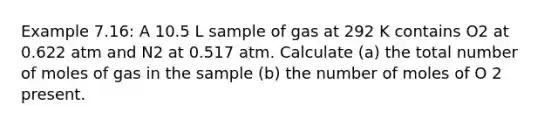 Example 7.16: A 10.5 L sample of gas at 292 K contains O2 at 0.622 atm and N2 at 0.517 atm. Calculate (a) the total number of moles of gas in the sample (b) the number of moles of O 2 present.