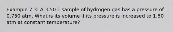 Example 7.3: A 3.50 L sample of hydrogen gas has a pressure of 0.750 atm. What is its volume if its pressure is increased to 1.50 atm at constant temperature?