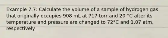 Example 7.7: Calculate the volume of a sample of hydrogen gas that originally occupies 908 mL at 717 torr and 20 °C after its temperature and pressure are changed to 72°C and 1.07 atm, respectively