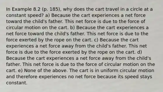 In Example 8.2 (p. 185), why does the cart travel in a circle at a constant speed? a) Because the cart experiences a net force toward the child's father. This net force is due to the force of circular motion on the cart. b) Because the cart experiences a net force toward the child's father. This net force is due to the force exerted by the rope on the cart. c) Because the cart experiences a net force away from the child's father. This net force is due to the force exerted by the rope on the cart. d) Because the cart experiences a net force away from the child's father. This net force is due to the force of circular motion on the cart. e) None of the above. The cart is in uniform circular motion and therefore experiences no net force because its speed stays constant.