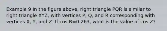 Example 9 In the figure above, right triangle PQR is similar to right triangle XYZ, with vertices P, Q, and R corresponding with vertices X, Y, and Z. If cos R=0.263, what is the value of cos Z?