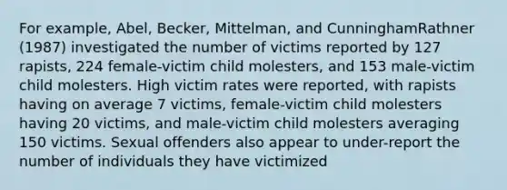 For example, Abel, Becker, Mittelman, and CunninghamRathner (1987) investigated the number of victims reported by 127 rapists, 224 female-victim child molesters, and 153 male-victim child molesters. High victim rates were reported, with rapists having on average 7 victims, female-victim child molesters having 20 victims, and male-victim child molesters averaging 150 victims. Sexual offenders also appear to under-report the number of individuals they have victimized