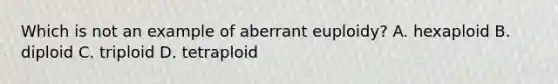 Which is not an example of aberrant euploidy? A. hexaploid B. diploid C. triploid D. tetraploid