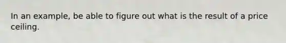 In an example, be able to figure out what is the result of a price ceiling.