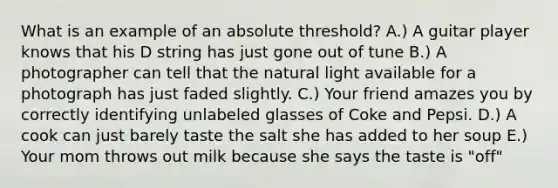 What is an example of an absolute threshold? A.) A guitar player knows that his D string has just gone out of tune B.) A photographer can tell that the natural light available for a photograph has just faded slightly. C.) Your friend amazes you by correctly identifying unlabeled glasses of Coke and Pepsi. D.) A cook can just barely taste the salt she has added to her soup E.) Your mom throws out milk because she says the taste is "off"
