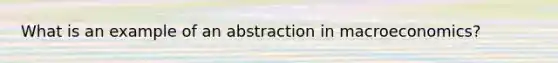 What is an example of an abstraction in macroeconomics?