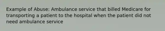 Example of Abuse: Ambulance service that billed Medicare for transporting a patient to the hospital when the patient did not need ambulance service