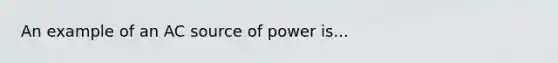 An example of an AC source of power is...