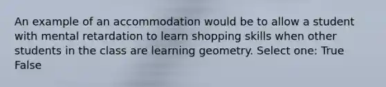 An example of an accommodation would be to allow a student with mental retardation to learn shopping skills when other students in the class are learning geometry. Select one: True False