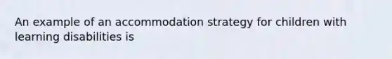 An example of an accommodation strategy for children with learning disabilities is