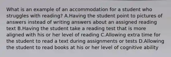 What is an example of an accommodation for a student who struggles with reading? A.Having the student point to pictures of answers instead of writing answers about an assigned reading text B.Having the student take a reading test that is more aligned with his or her level of reading C.Allowing extra time for the student to read a text during assignments or tests D.Allowing the student to read books at his or her level of cognitive ability