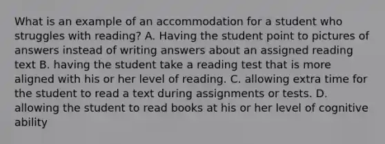 What is an example of an accommodation for a student who struggles with reading? A. Having the student point to pictures of answers instead of writing answers about an assigned reading text B. having the student take a reading test that is more aligned with his or her level of reading. C. allowing extra time for the student to read a text during assignments or tests. D. allowing the student to read books at his or her level of cognitive ability