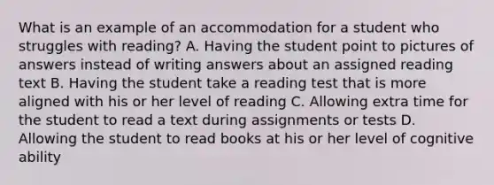 What is an example of an accommodation for a student who struggles with reading? A. Having the student point to pictures of answers instead of writing answers about an assigned reading text B. Having the student take a reading test that is more aligned with his or her level of reading C. Allowing extra time for the student to read a text during assignments or tests D. Allowing the student to read books at his or her level of cognitive ability