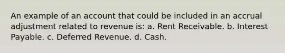 An example of an account that could be included in an accrual adjustment related to revenue is: a. Rent Receivable. b. Interest Payable. c. Deferred Revenue. d. Cash.