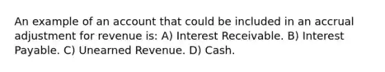 An example of an account that could be included in an accrual adjustment for revenue is: A) Interest Receivable. B) Interest Payable. C) Unearned Revenue. D) Cash.