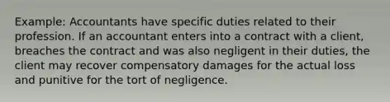 Example: Accountants have specific duties related to their profession. If an accountant enters into a contract with a client, breaches the contract and was also negligent in their duties, the client may recover compensatory damages for the actual loss and punitive for the tort of negligence.