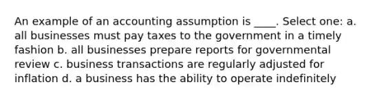 An example of an accounting assumption is ____. Select one: a. all businesses must pay taxes to the government in a timely fashion b. all businesses prepare reports for governmental review c. business transactions are regularly adjusted for inflation d. a business has the ability to operate indefinitely