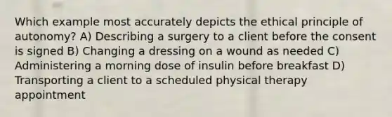 Which example most accurately depicts the ethical principle of autonomy? A) Describing a surgery to a client before the consent is signed B) Changing a dressing on a wound as needed C) Administering a morning dose of insulin before breakfast D) Transporting a client to a scheduled physical therapy appointment