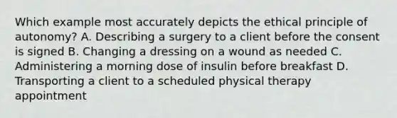 Which example most accurately depicts the ethical principle of autonomy? A. Describing a surgery to a client before the consent is signed B. Changing a dressing on a wound as needed C. Administering a morning dose of insulin before breakfast D. Transporting a client to a scheduled physical therapy appointment