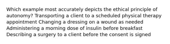 Which example most accurately depicts the ethical principle of autonomy? Transporting a client to a scheduled physical therapy appointment Changing a dressing on a wound as needed Administering a morning dose of insulin before breakfast Describing a surgery to a client before the consent is signed