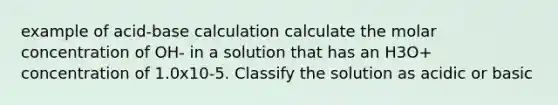 example of acid-base calculation calculate the molar concentration of OH- in a solution that has an H3O+ concentration of 1.0x10-5. Classify the solution as acidic or basic