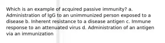 Which is an example of acquired passive immunity? a. Administration of IgG to an unimmunized person exposed to a disease b. Inherent resistance to a disease antigen c. Immune response to an attenuated virus d. Administration of an antigen via an immunization