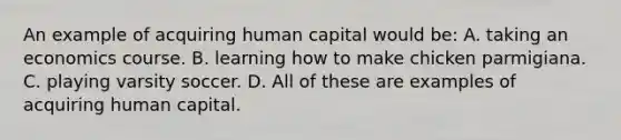 An example of acquiring human capital would be: A. taking an economics course. B. learning how to make chicken parmigiana. C. playing varsity soccer. D. All of these are examples of acquiring human capital.