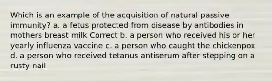 Which is an example of the acquisition of natural passive immunity? a. a fetus protected from disease by antibodies in mothers breast milk Correct b. a person who received his or her yearly influenza vaccine c. a person who caught the chickenpox d. a person who received tetanus antiserum after stepping on a rusty nail