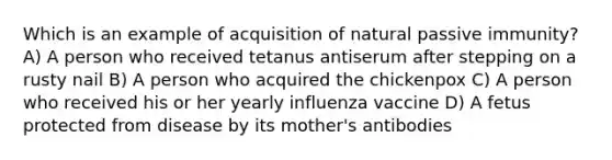 Which is an example of acquisition of natural passive immunity? A) A person who received tetanus antiserum after stepping on a rusty nail B) A person who acquired the chickenpox C) A person who received his or her yearly influenza vaccine D) A fetus protected from disease by its mother's antibodies