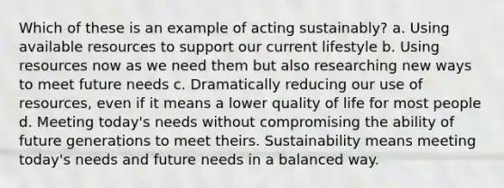 Which of these is an example of acting sustainably? a. Using available resources to support our current lifestyle b. Using resources now as we need them but also researching new ways to meet future needs c. Dramatically reducing our use of resources, even if it means a lower quality of life for most people d. Meeting today's needs without compromising the ability of future generations to meet theirs. Sustainability means meeting today's needs and future needs in a balanced way.