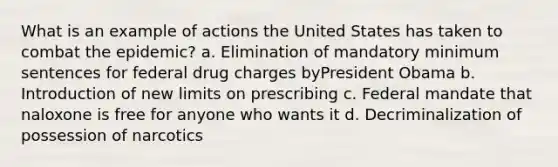 What is an example of actions the United States has taken to combat the epidemic? a. Elimination of mandatory minimum sentences for federal drug charges byPresident Obama b. Introduction of new limits on prescribing c. Federal mandate that naloxone is free for anyone who wants it d. Decriminalization of possession of narcotics