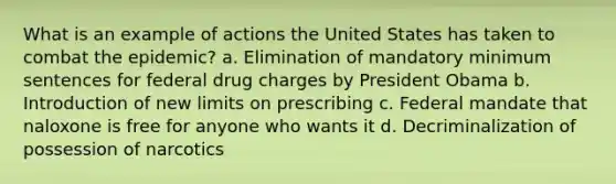 What is an example of actions the United States has taken to combat the epidemic? a. Elimination of mandatory minimum sentences for federal drug charges by President Obama b. Introduction of new limits on prescribing c. Federal mandate that naloxone is free for anyone who wants it d. Decriminalization of possession of narcotics