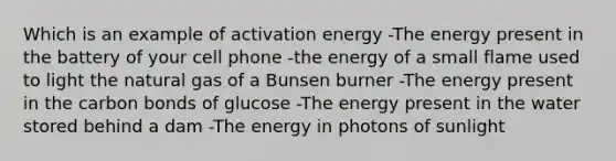 Which is an example of activation energy -The energy present in the battery of your cell phone -the energy of a small flame used to light the natural gas of a Bunsen burner -The energy present in the carbon bonds of glucose -The energy present in the water stored behind a dam -The energy in photons of sunlight