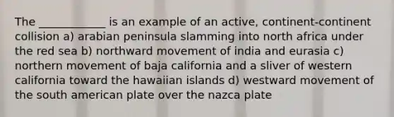 The ____________ is an example of an active, continent-continent collision a) arabian peninsula slamming into north africa under the red sea b) northward movement of india and eurasia c) northern movement of baja california and a sliver of western california toward the hawaiian islands d) westward movement of the south american plate over the nazca plate