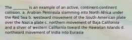 The ________ is an example of an active, continent-continent collision. a. Arabian Peninsula slamming into North Africa under the Red Sea b. westward movement of the South American plate over the Nazca plate c. northern movement of Baja California and a sliver of western California toward the Hawaiian Islands d. northward movement of India into Eurasia