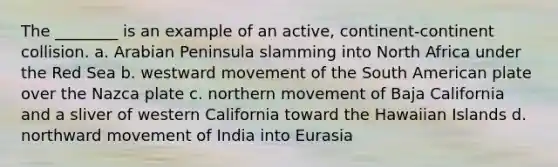 The ________ is an example of an active, continent-continent collision. a. Arabian Peninsula slamming into North Africa under the Red Sea b. westward movement of the South American plate over the Nazca plate c. northern movement of Baja California and a sliver of western California toward the Hawaiian Islands d. northward movement of India into Eurasia