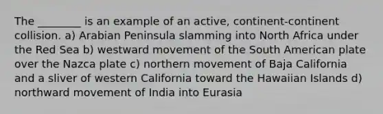 The ________ is an example of an active, continent-continent collision. a) Arabian Peninsula slamming into North Africa under the Red Sea b) westward movement of the South American plate over the Nazca plate c) northern movement of Baja California and a sliver of western California toward the Hawaiian Islands d) northward movement of India into Eurasia