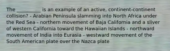 The __________ is an example of an active, continent-continent collision? - Arabian Peninsula slamming into North Africa under the Red Sea - northern movement of Baja California and a sliver of western California toward the Hawaiian Islands - northward movement of India into Eurasia - westward movement of the South American plate over the Nazca plate