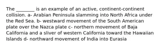 The ________ is an example of an active, continent-continent collision. a- Arabian Peninsula slamming into North Africa under the Red Sea. b- westward movement of the South American plate over the Nazca plate c- northern movement of Baja California and a sliver of western California toward the Hawaiian Islands d- northward movement of India into Eurasia