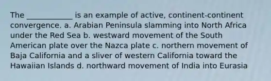 The ____________ is an example of active, continent-continent convergence. a. Arabian Peninsula slamming into North Africa under the Red Sea b. westward movement of the South American plate over the Nazca plate c. northern movement of Baja California and a sliver of western California toward the Hawaiian Islands d. northward movement of India into Eurasia