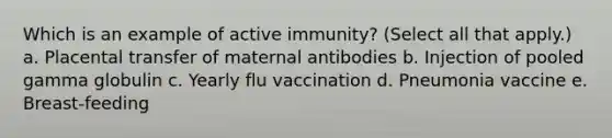 Which is an example of active immunity? (Select all that apply.) a. Placental transfer of maternal antibodies b. Injection of pooled gamma globulin c. Yearly flu vaccination d. Pneumonia vaccine e. Breast-feeding