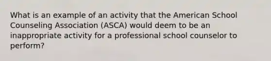 What is an example of an activity that the American School Counseling Association (ASCA) would deem to be an inappropriate activity for a professional school counselor to perform?