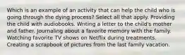 Which is an example of an activity that can help the child who is going through the dying process? Select all that apply. Providing the child with audiobooks. Writing a letter to the child's mother and father. Journaling about a favorite memory with the family. Watching favorite TV shows on Netflix during treatments. Creating a scrapbook of pictures from the last family vacation.