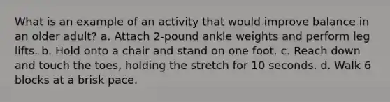 What is an example of an activity that would improve balance in an older adult? a. Attach 2-pound ankle weights and perform leg lifts. b. Hold onto a chair and stand on one foot. c. Reach down and touch the toes, holding the stretch for 10 seconds. d. Walk 6 blocks at a brisk pace.