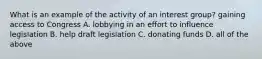 What is an example of the activity of an interest group? gaining access to Congress A. lobbying in an effort to influence legislation B. help draft legislation C. donating funds D. all of the above