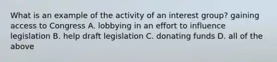 What is an example of the activity of an interest group? gaining access to Congress A. lobbying in an effort to influence legislation B. help draft legislation C. donating funds D. all of the above