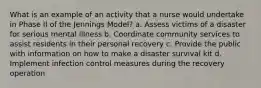 What is an example of an activity that a nurse would undertake in Phase II of the Jennings Model? a. Assess victims of a disaster for serious mental illness b. Coordinate community services to assist residents in their personal recovery c. Provide the public with information on how to make a disaster survival kit d. Implement infection control measures during the recovery operation