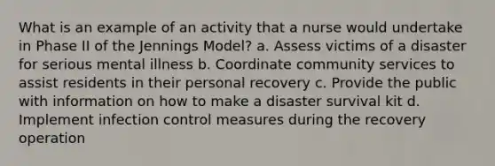 What is an example of an activity that a nurse would undertake in Phase II of the Jennings Model? a. Assess victims of a disaster for serious mental illness b. Coordinate community services to assist residents in their personal recovery c. Provide the public with information on how to make a disaster survival kit d. Implement infection control measures during the recovery operation